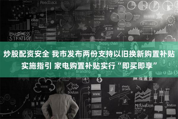 炒股配资安全 我市发布两份支持以旧换新购置补贴实施指引 家电购置补贴实行“即买即享”