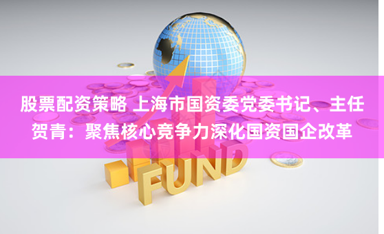 股票配资策略 上海市国资委党委书记、主任贺青：聚焦核心竞争力深化国资国企改革