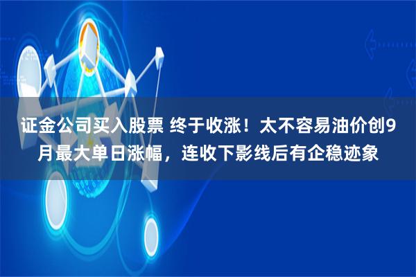 证金公司买入股票 终于收涨！太不容易油价创9月最大单日涨幅，连收下影线后有企稳迹象