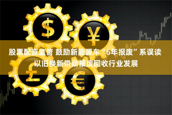 股票配资监管 鼓励新能源车“6年报废”系误读 以旧换新带动报废回收行业发展