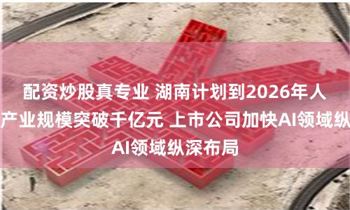 配资炒股真专业 湖南计划到2026年人工智能产业规模突破千亿元 上市公司加快AI领域纵深布局