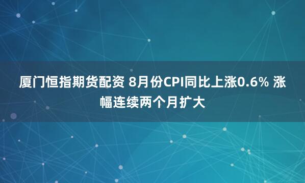 厦门恒指期货配资 8月份CPI同比上涨0.6% 涨幅连续两个月扩大