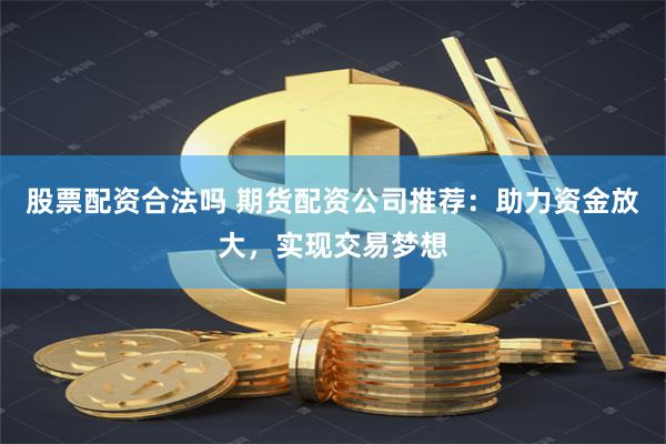 股票配资合法吗 期货配资公司推荐：助力资金放大，实现交易梦想