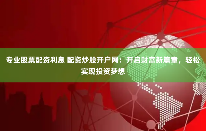 专业股票配资利息 配资炒股开户网：开启财富新篇章，轻松实现投资梦想