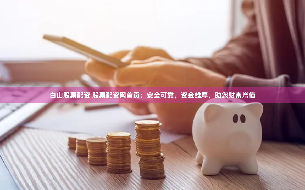 白山股票配资 股票配资网首页：安全可靠，资金雄厚，助您财富增值
