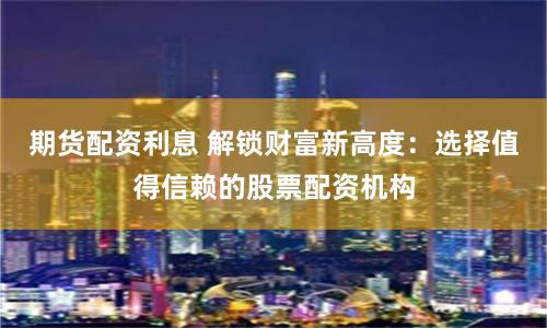 期货配资利息 解锁财富新高度：选择值得信赖的股票配资机构