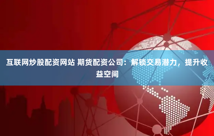 互联网炒股配资网站 期货配资公司：解锁交易潜力，提升收益空间