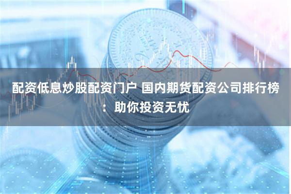 配资低息炒股配资门户 国内期货配资公司排行榜：助你投资无忧