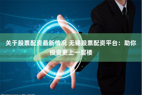 关于股票配资最新情况 无锡股票配资平台：助你投资更上一层楼