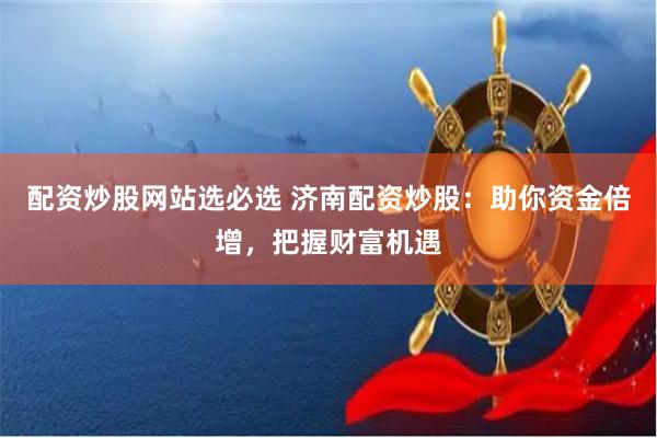 配资炒股网站选必选 济南配资炒股：助你资金倍增，把握财富机遇
