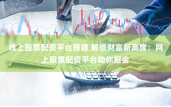 线上股票配资平台搭建 解锁财富新高度：网上股票配资平台助你掘金