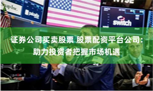 证券公司买卖股票 股票配资平台公司：助力投资者把握市场机遇