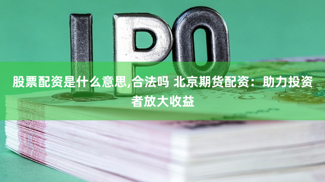 股票配资是什么意思,合法吗 北京期货配资：助力投资者放大收益