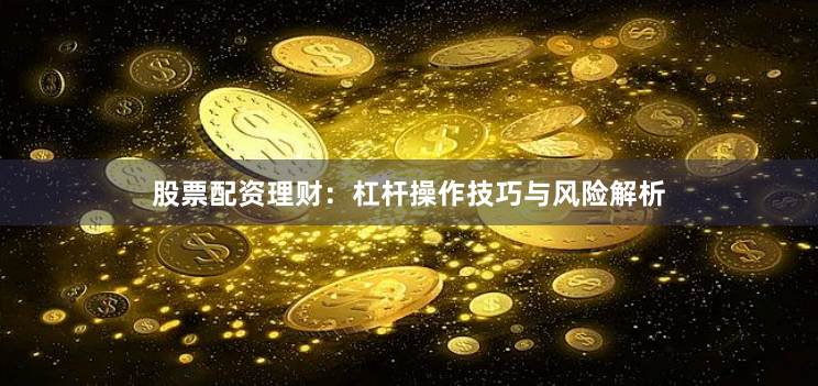 股票配资理财：杠杆操作技巧与风险解析